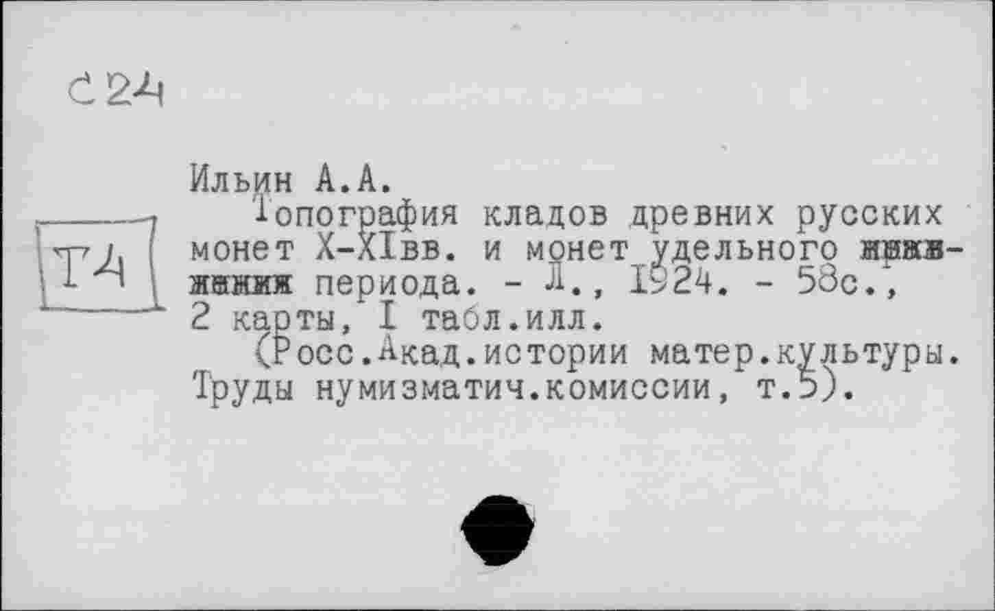 ﻿Ö24
Ильин А.А.
іопография кладов древних русских МОНеТ Х-ХІВВ. И МОНеТ удеЛЬНОГО MHÄB-жйниж периода. - А., ІУ24. - 58с., 2 карты, I тайл.илл.
(Росс.Акад.истории матер.культуры. Труды нумизматич.комиссии, т.5).